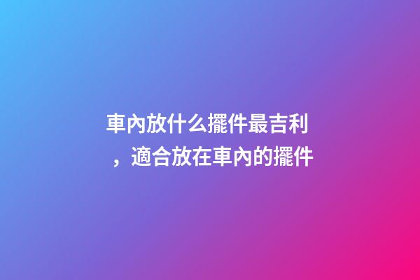 車內放什么擺件最吉利，適合放在車內的擺件